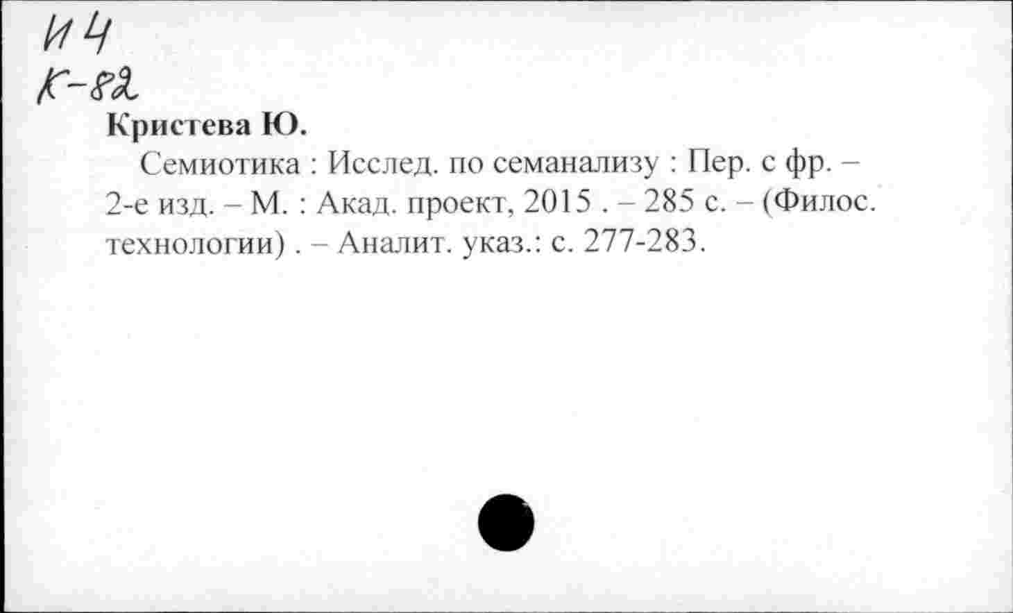 ﻿ИЦ
fr-el
Кристева К).
Семиотика : Исслед. по семанализу : Пер. с фр. -2-е изд. - М. : Акад, проект, 2015 . - 285 с. - (Филос. технологии). - Аналит. указ.: с. 277-283.